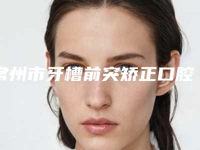 常州市牙槽前突矫正口腔医生排行榜前十强墙裂推荐-常州市牙槽前突矫正医生价格蛮实在