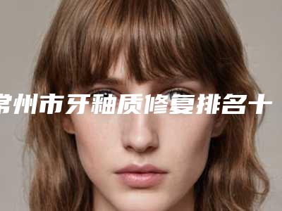 常州市牙釉质修复排名十强明细发布-常州市牙釉质修复口腔医生