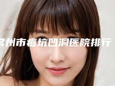 常州市痘坑凹洞医院排行前十谁实力强(常州普庆医疗美容诊所实力确实靠谱)