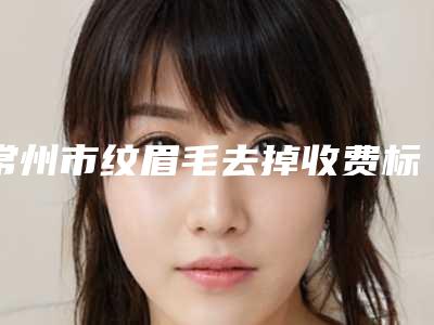 常州市纹眉毛去掉收费标准有没有呢(近6个月均价为:2801元)
