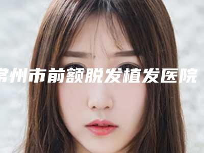 常州市前额脱发植发医院排名榜前五名单哪家好(常州协和医疗美容门诊部夺得前三)