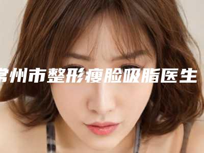 常州市整形瘦脸吸脂医生综合实力top10强口碑排行榜排行发布-李秋凤医生实力口碑出众