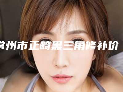常州市正畸黑三角修补价格(费用)清单2025正版免费获取-常州市正畸黑三角修补价格