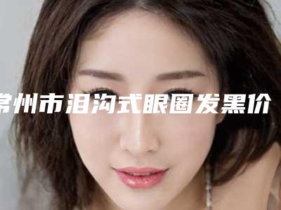 常州市泪沟式眼圈发黑价格表(费用)全面了解(泪沟式眼圈发黑整形价格大概需要多少钱)