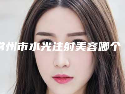 常州市水光注射美容哪个医院最好呢(解放军第102医院整形美容科收费合理推荐)