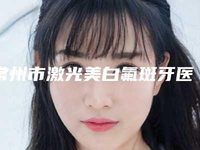 常州市激光美白氟斑牙医院谁做得好(常州市口腔医院医疗美容科水平高)