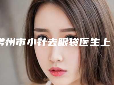 常州市小针去眼袋医生上榜清单十强整理-常州市小针去眼袋医生