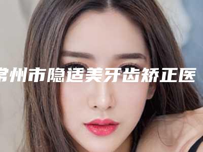 常州市隐适美牙齿矫正医院口碑榜前十名正式亮相（常州市隐适美牙齿矫正口腔医院口碑多方面盘点~）