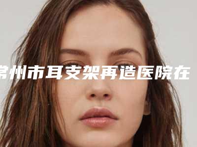常州市耳支架再造医院在榜清单前十谁比较厉害-常州市耳支架再造整形医院