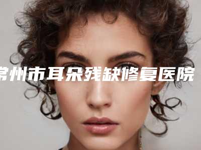 常州市耳朵残缺修复医院排行重点分享-常州常美医疗美容整形诊所当地出名靠谱的医美