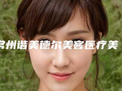 常州谐美德尔美客医疗美容门诊部咋地好不好-推荐方俊强医生,刘先锋医生,李嗣华医生