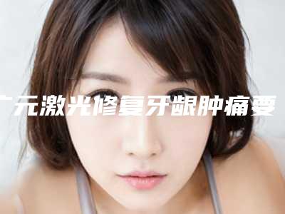 广元激光修复牙龈肿痛要做几次才有效