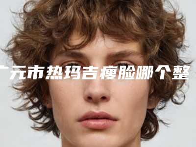 广元市热玛吉瘦脸哪个整形医院安全(广元天使医疗整形美容诊所是行业佼佼者)