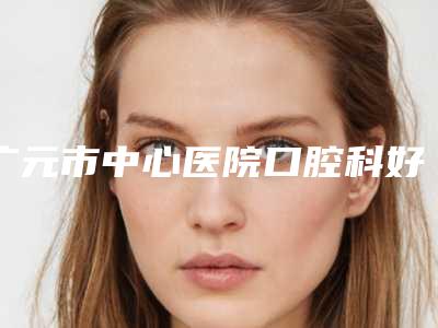 广元市中心医院口腔科好吗-费用表明细2025表一览