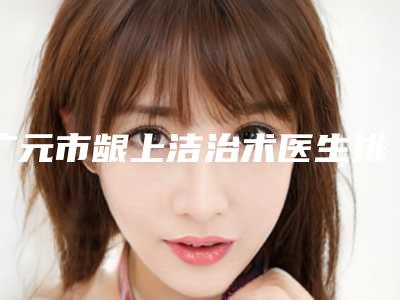 广元市龈上洁治术医生排行榜前十强口碑合集-李圣医生不容错过的专家榜单