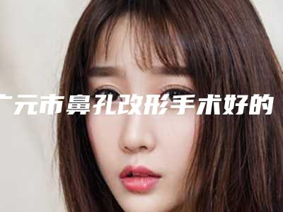 广元市鼻孔改形手术好的医院(四川广元市第二人民医院是人气之选)