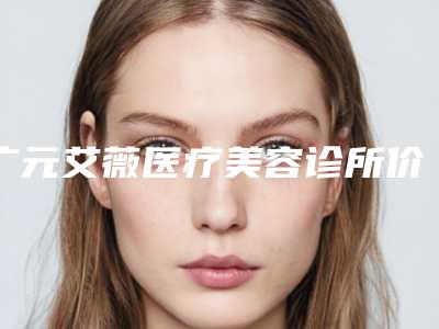广元艾薇医疗美容诊所价位表2025优惠闪爆出炉附手术疤痕还案例