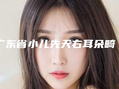广东省小儿先天右耳朵畸形医生上榜名单公立推荐-广东省小儿先天右耳朵畸形整形医生