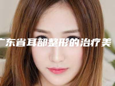 广东省耳部整形的治疗美容医院推荐：耳部整形的治疗医院top30强测评