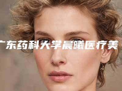 广东药科大学晨曦医疗美容整形怎么样-价格收费表2025优惠公示