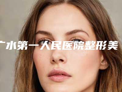 广水第一人民医院整形美容科在哪里-价格(收费标准)真实版本上线