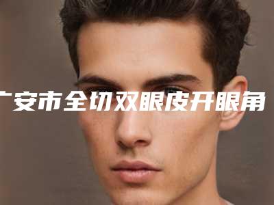 广安市全切双眼皮开眼角医院排行榜前十强哪家强(广安市全切双眼皮开眼角整形医院)