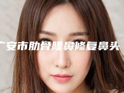 广安市肋骨隆鼻修复鼻头价格表(费用)优惠2025-广安市肋骨隆鼻修复鼻头价格行情