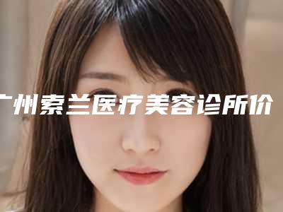 广州索兰医疗美容诊所价格(收费标准)全新新鲜出炉附自体脂肪填充面部填充案例