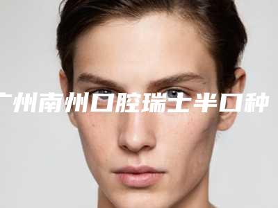 广州南州口腔瑞士半口种植牙需要警惕哪些风险问题