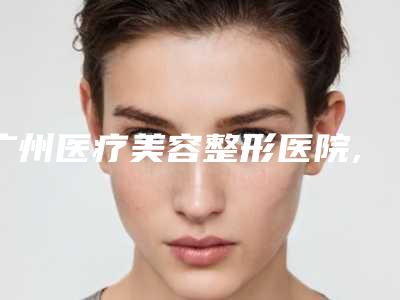 广州医疗美容整形医院,广州丽港丽格医疗整形美容门诊部口碑横评哪家好