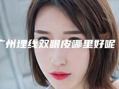 广州埋线双眼皮哪里好呢(广州双眼皮手术埋线)