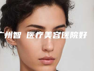 广州智媄医疗美容医院好不好(广州智媄医疗美容医院怎么样)