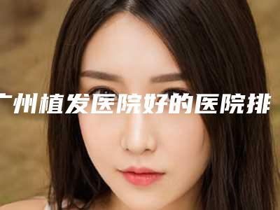 广州植发医院好的医院排名广州植发哪家好?附植发医院价格表