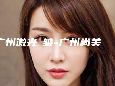 广州激光袪皱-广州尚美善造整形门诊部
