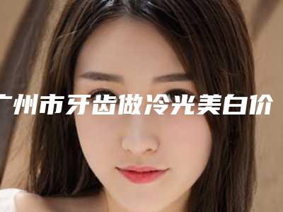 广州市牙齿做冷光美白价格(费用)清单一览曝光-广州市牙齿做冷光美白价格