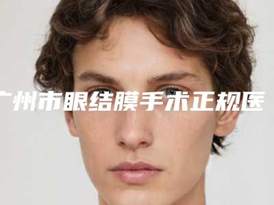 广州市眼结膜手术正规医院哪家做得好-眼结膜手术手术需要费用是多少呢