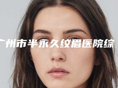 广州市半永久纹眉医院综合实力前十口碑榜爆款预定-广州市半永久纹眉整形医院