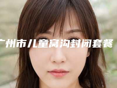 广州市儿童窝沟封闭套餐多少钱-广州市儿童窝沟封闭套餐医院排行榜十强名单流出