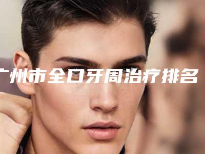 广州市全口牙周治疗排名前十强名单上线-广州市曾开口腔医生