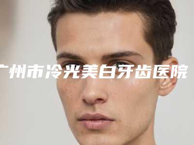 广州市冷光美白牙齿医院汇总盘点(广州市冷光美白牙齿口腔医院口碑靠谱)