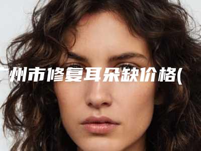 广州市修复耳朵缺价格(收费标准)2025表在线查询(修复耳朵缺均价为:65572元)