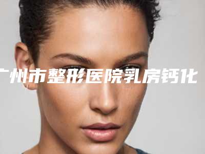 广州市整形医院乳房钙化点手术哪个医院好(广医二附院美容科谁能夺得榜首)
