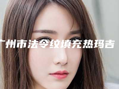 广州市法令纹填充热玛吉医院哪家-广州市法令纹填充热玛吉医院在榜清单十强重磅更新