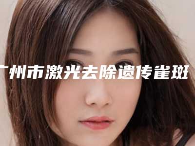 广州市激光去除遗传雀斑医院排行榜前十强谁技术好(广州睿斯医疗美容门诊部技术实力深受好评)