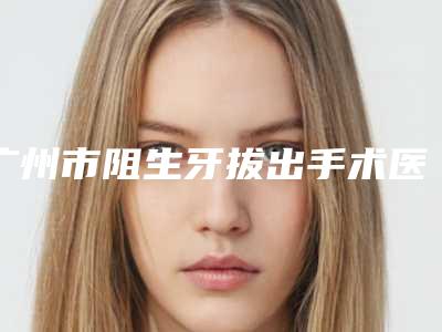 广州市阻生牙拔出手术医生上榜清单前十强专位盘点-广州市阻生牙拔出手术口腔医生