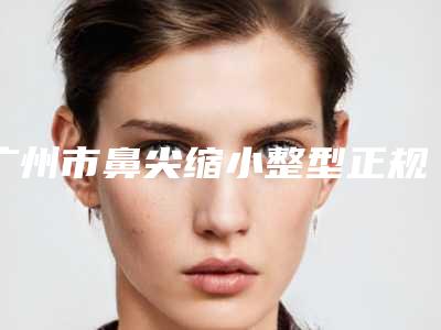 广州市鼻尖缩小整型正规医院好的是哪几家-鼻尖缩小整型价格范围是什么