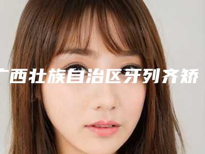 广西壮族自治区牙列齐矫正手术价格(费用)免费咨询-广西壮族自治区牙列齐矫正价格
