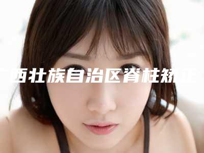 广西壮族自治区脊柱矫正医生排名前十个医生精心挑选实至名归-广西壮族自治区韦叶敏整形医生出诊时间_真人案例
