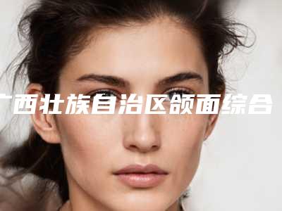 广西壮族自治区颌面综合整形医院口碑排名前十强榜单全新出炉(广西柏瑧医疗美容门诊部正规私立推送)