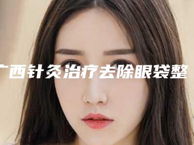 广西针灸治疗去除眼袋整形医院排名前10的有哪些南宁科之美医疗美容门诊部口碑爆棚全新榜单!